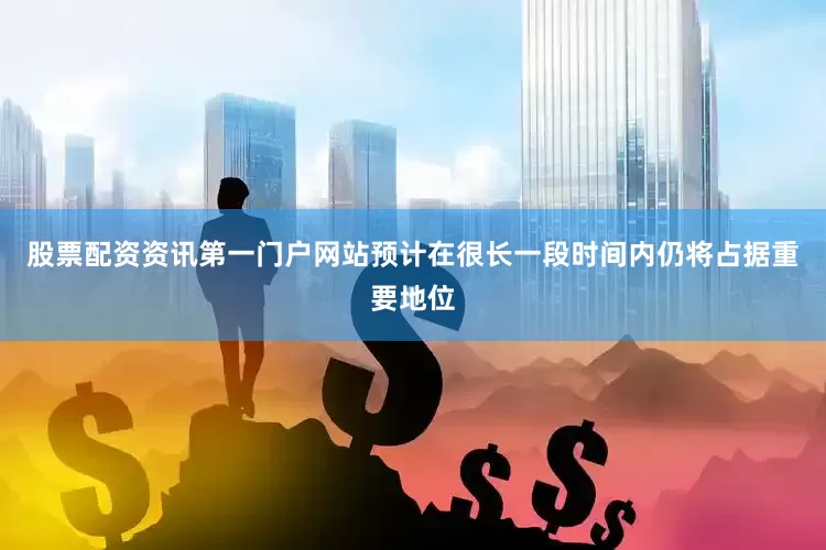股票配资资讯第一门户网站预计在很长一段时间内仍将占据重要地位