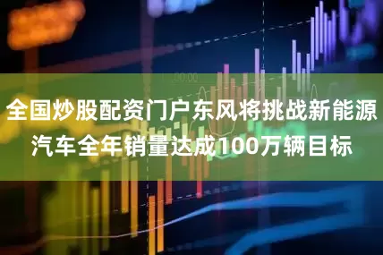 全国炒股配资门户东风将挑战新能源汽车全年销量达成100万辆目标