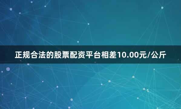 正规合法的股票配资平台相差10.00元/公斤