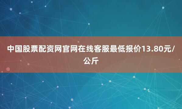 中国股票配资网官网在线客服最低报价13.80元/公斤