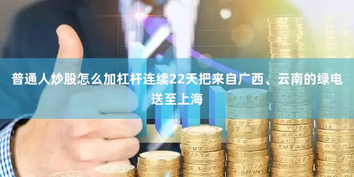 普通人炒股怎么加杠杆连续22天把来自广西、云南的绿电送至上海