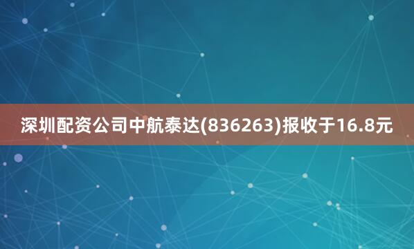 深圳配资公司中航泰达(836263)报收于16.8元