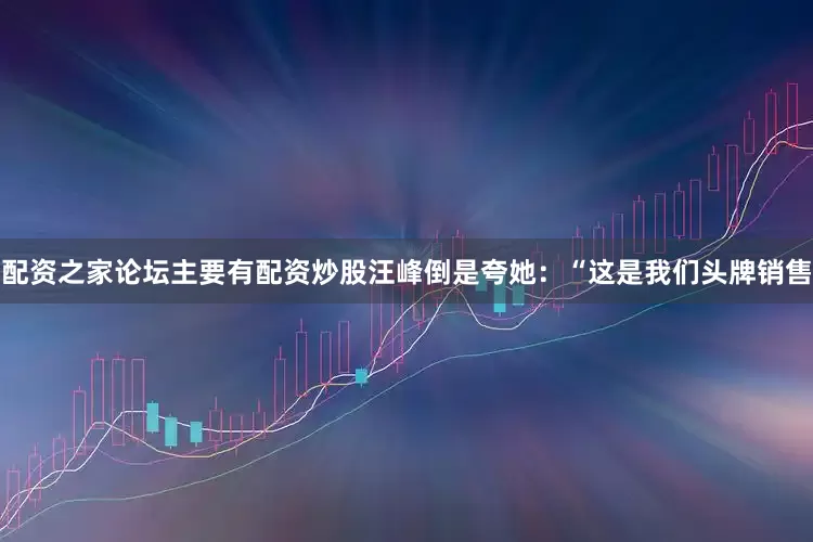 配资之家论坛主要有配资炒股汪峰倒是夸她：“这是我们头牌销售