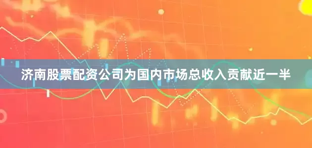 济南股票配资公司为国内市场总收入贡献近一半