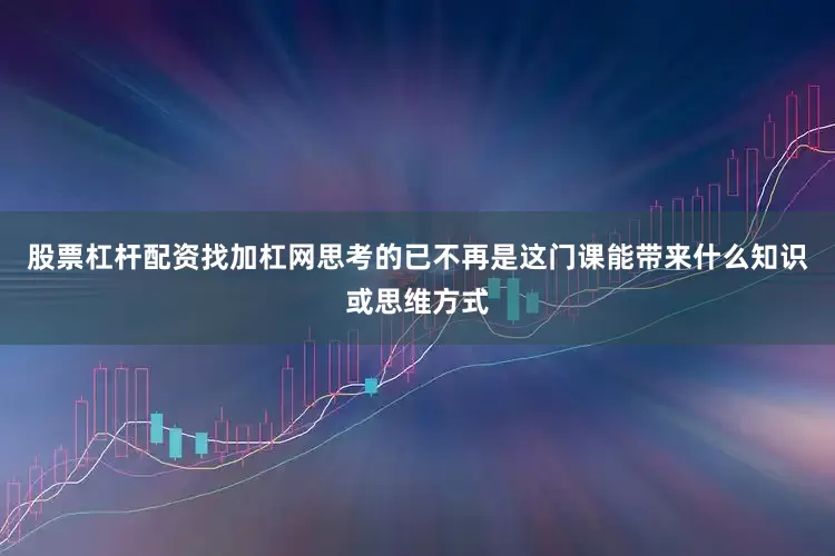 股票杠杆配资找加杠网思考的已不再是这门课能带来什么知识或思维方式