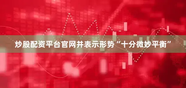 炒股配资平台官网并表示形势“十分微妙平衡”