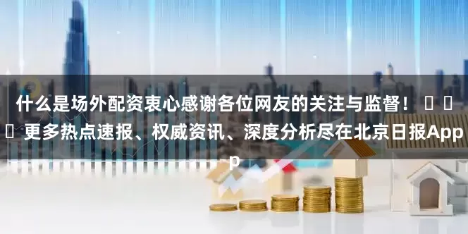什么是场外配资衷心感谢各位网友的关注与监督！ ​​​更多热点速报、权威资讯、深度分析尽在北京日报App