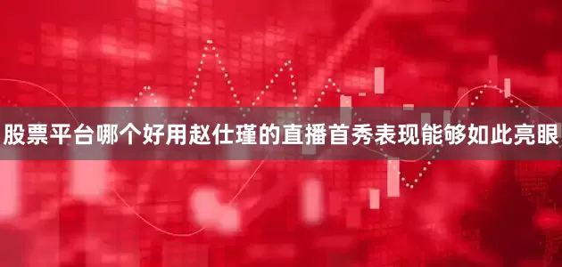 股票平台哪个好用赵仕瑾的直播首秀表现能够如此亮眼