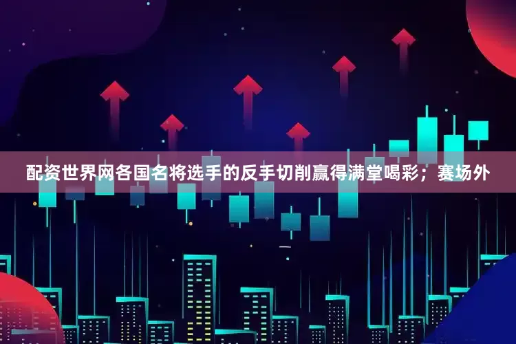 配资世界网各国名将选手的反手切削赢得满堂喝彩；赛场外