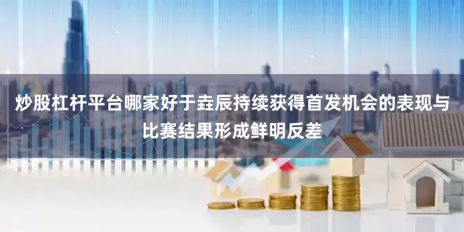 炒股杠杆平台哪家好于垚辰持续获得首发机会的表现与比赛结果形成鲜明反差