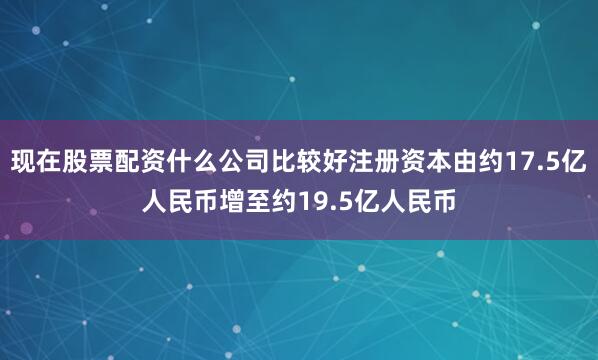 现在股票配资什么公司比较好注册资本由约17.5亿人民币增至约19.5亿人民币