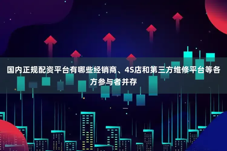 国内正规配资平台有哪些经销商、4S店和第三方维修平台等各方参与者并存