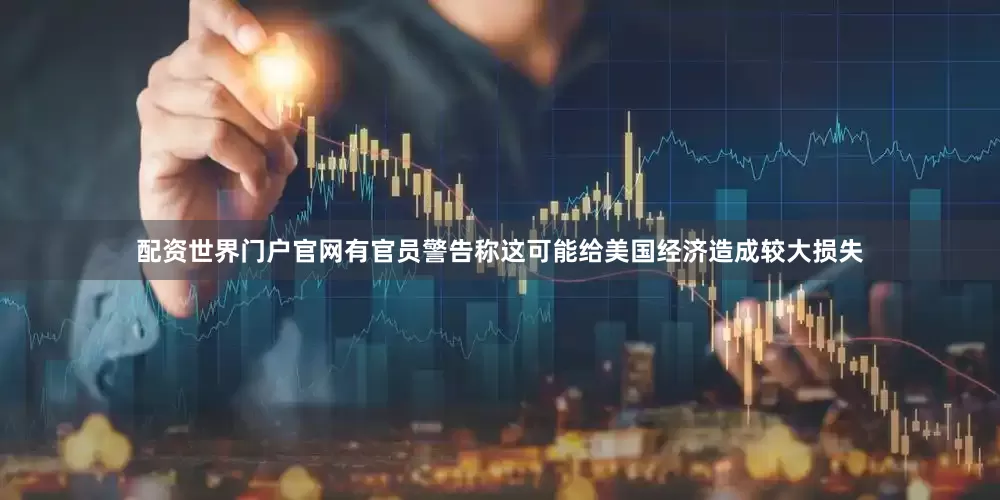 配资世界门户官网有官员警告称这可能给美国经济造成较大损失