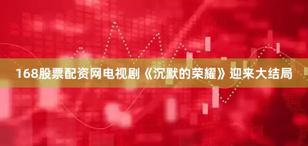 168股票配资网电视剧《沉默的荣耀》迎来大结局